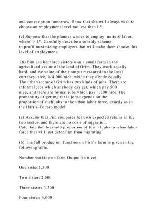 and consumption tomorrow. Show that she will always wish to
choose an employment level not less than L*.
(c) Suppose that the planner wishes to employ units of labor,
where > L*. Carefully describe a subsidy scheme
to profit maximizing employers that will make them choose this
level of employment.
(8) Pim and her three sisters own a small farm in the
agricultural sector of the land of Grim. They work equally
hard, and the value of their output measured in the local
currency, nice, is 4,000 nice, which they divide equally.
The urban sector of Grim has two kinds of jobs. There are
informal jobs which anybody can get, which pay 500
nice, and there are formal jobs which pay 1,200 nice. The
probability of getting these jobs depends on the
proportion of such jobs to the urban labor force, exactly as in
the Harris–Todaro model.
(a) Assume that Pim compares her own expected returns in the
two sectors and there are no costs of migration.
Calculate the threshold proportion of formal jobs to urban labor
force that will just deter Pim from migrating.
(b) The full production function on Pirn’s farm is given in the
following table.
Number working on farm Output (in nice)
One sister 1,500
Two sisters 2,500
Three sisters 3,300
Four sisters 4,000
 