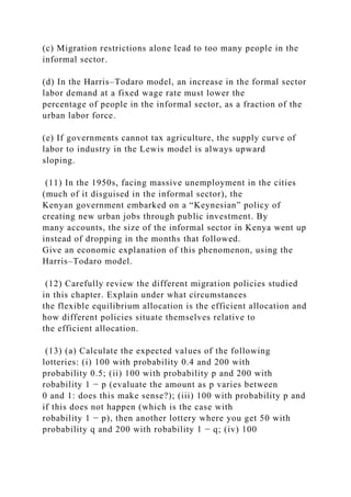 (c) Migration restrictions alone lead to too many people in the
informal sector.
(d) In the Harris–Todaro model, an increase in the formal sector
labor demand at a fixed wage rate must lower the
percentage of people in the informal sector, as a fraction of the
urban labor force.
(e) If governments cannot tax agriculture, the supply curve of
labor to industry in the Lewis model is always upward
sloping.
(11) In the 1950s, facing massive unemployment in the cities
(much of it disguised in the informal sector), the
Kenyan government embarked on a “Keynesian” policy of
creating new urban jobs through public investment. By
many accounts, the size of the informal sector in Kenya went up
instead of dropping in the months that followed.
Give an economic explanation of this phenomenon, using the
Harris–Todaro model.
(12) Carefully review the different migration policies studied
in this chapter. Explain under what circumstances
the flexible equilibrium allocation is the efficient allocation and
how different policies situate themselves relative to
the efficient allocation.
(13) (a) Calculate the expected values of the following
lotteries: (i) 100 with probability 0.4 and 200 with
probability 0.5; (ii) 100 with probability p and 200 with
robability 1 − p (evaluate the amount as p varies between
0 and 1: does this make sense?); (iii) 100 with probability p and
if this does not happen (which is the case with
robability 1 − p), then another lottery where you get 50 with
probability q and 200 with robability 1 − q; (iv) 100
 