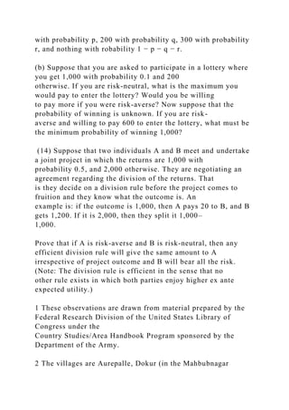 with probability p, 200 with probability q, 300 with probability
r, and nothing with robability 1 − p − q − r.
(b) Suppose that you are asked to participate in a lottery where
you get 1,000 with probability 0.1 and 200
otherwise. If you are risk-neutral, what is the maximum you
would pay to enter the lottery? Would you be willing
to pay more if you were risk-averse? Now suppose that the
probability of winning is unknown. If you are risk-
averse and willing to pay 600 to enter the lottery, what must be
the minimum probability of winning 1,000?
(14) Suppose that two individuals A and B meet and undertake
a joint project in which the returns are 1,000 with
probability 0.5, and 2,000 otherwise. They are negotiating an
agreement regarding the division of the returns. That
is they decide on a division rule before the project comes to
fruition and they know what the outcome is. An
example is: if the outcome is 1,000, then A pays 20 to B, and B
gets 1,200. If it is 2,000, then they split it 1,000–
1,000.
Prove that if A is risk-averse and B is risk-neutral, then any
efficient division rule will give the same amount to A
irrespective of project outcome and B will bear all the risk.
(Note: The division rule is efficient in the sense that no
other rule exists in which both parties enjoy higher ex ante
expected utility.)
1 These observations are drawn from material prepared by the
Federal Research Division of the United States Library of
Congress under the
Country Studies/Area Handbook Program sponsored by the
Department of the Army.
2 The villages are Aurepalle, Dokur (in the Mahbubnagar
 