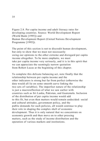35
Figure 2.8. Per capita income and adult literacy rates for
developing countries. Source: World Development Report
(World Bank [1995]) and
Human Development Report (United Nations Development
Programme [1995]).
The point of this section is not to discredit human development,
but only to show that we must not necessarily
swing our opinions to the other extreme and disregard per capita
income altogether. To be more emphatic, we must
take per capita income very seriously, and it is in this spirit that
we can appreciate the seemingly narrow quotation
from Robert Lucas at the beginning of this chapter.
To complete this delicate balancing act, note finally that the
relationship between per capita income and the
other indicators is strong but far from perfect (otherwise the
data would all lie on some smooth curve linking the
two sets of variables). The imperfect nature of the relationship
is just a macroreflection of what we saw earlier with
countries such as Sri Lanka, Pakistan, and Guatemala. Inclusion
of the distribution of per capita income would add
to this fit, but even then matters would remain undecided: social
and cultural attitudes, government policy, and the
public demands for such policies, all would continue to play
their role in shaping the complex shell of economic
development. Thus it is only natural that we concentrate on
economic growth and then move on to other pressing
matters, such as the study of income distribution and the
operation of various markets and institutions.
 