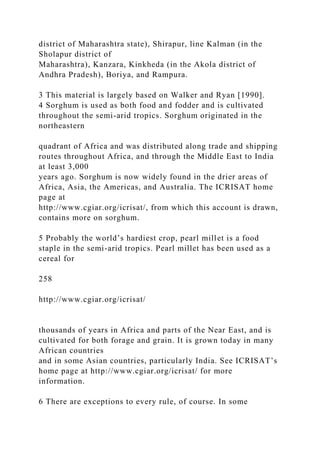 district of Maharashtra state), Shirapur, line Kalman (in the
Sholapur district of
Maharashtra), Kanzara, Kinkheda (in the Akola district of
Andhra Pradesh), Boriya, and Rampura.
3 This material is largely based on Walker and Ryan [1990].
4 Sorghum is used as both food and fodder and is cultivated
throughout the semi-arid tropics. Sorghum originated in the
northeastern
quadrant of Africa and was distributed along trade and shipping
routes throughout Africa, and through the Middle East to India
at least 3,000
years ago. Sorghum is now widely found in the drier areas of
Africa, Asia, the Americas, and Australia. The ICRISAT home
page at
http://www.cgiar.org/icrisat/, from which this account is drawn,
contains more on sorghum.
5 Probably the world’s hardiest crop, pearl millet is a food
staple in the semi-arid tropics. Pearl millet has been used as a
cereal for
258
http://www.cgiar.org/icrisat/
thousands of years in Africa and parts of the Near East, and is
cultivated for both forage and grain. It is grown today in many
African countries
and in some Asian countries, particularly India. See ICRISAT’s
home page at http://www.cgiar.org/icrisat/ for more
information.
6 There are exceptions to every rule, of course. In some
 