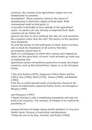 countries, the creation of an agricultural surplus was not
fundamental to economic
development. These countries relied on the export of
manufactures to fund their import of food items. With
international trade in food grain, it
is possible in principle to have nobody in the agricultural
sector. A country can rely entirely on imported food. Such
countries do not follow the
general rule that we have outlined, but why are such situations
the exception rather than the rule? The answer to this question
must ultimately
lie with the notion of self-sufficiency in food: food is so basic
and so much the foundation of all activity that most
governments cannot bear to
think of a contingency in which their nations must depend on
others for this most basic of wants. Such attitudes go some way
in explaining why
agriculture enjoys extraordinary protection in many developed
countries, such as the United States, Japan, or in the European
Union.
7 See also Nurkse [1953], Jorgenson [1961], Ranis and Fei
[1961], Sen [1966], Dixit [1970], Amano [1980], and Rakshit
[1982].
8 On the so-called peasant mode of production, based on the
notion of traditionally organized family farms, see Georgescu-
Roegen [1960]
and Chayanov [1991].
9 Equal sharing is only a simplifying assumption and may not
hold in all situations. For instance, in Chapter 8 we studied the
possibility of
unequal division of output among family members in very poor
family farms, because of nutritional considerations.
10 See the survey by Kao, Anschel, and Eicher [1964].
 