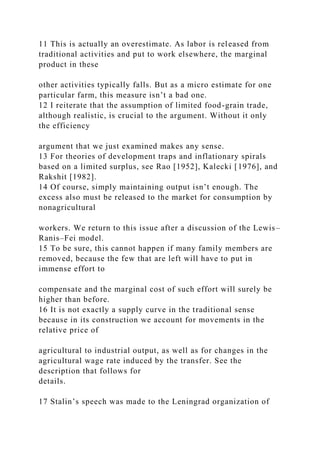 11 This is actually an overestimate. As labor is released from
traditional activities and put to work elsewhere, the marginal
product in these
other activities typically falls. But as a micro estimate for one
particular farm, this measure isn’t a bad one.
12 I reiterate that the assumption of limited food-grain trade,
although realistic, is crucial to the argument. Without it only
the efficiency
argument that we just examined makes any sense.
13 For theories of development traps and inflationary spirals
based on a limited surplus, see Rao [1952], Kalecki [1976], and
Rakshit [1982].
14 Of course, simply maintaining output isn’t enough. The
excess also must be released to the market for consumption by
nonagricultural
workers. We return to this issue after a discussion of the Lewis–
Ranis–Fei model.
15 To be sure, this cannot happen if many family members are
removed, because the few that are left will have to put in
immense effort to
compensate and the marginal cost of such effort will surely be
higher than before.
16 It is not exactly a supply curve in the traditional sense
because in its construction we account for movements in the
relative price of
agricultural to industrial output, as well as for changes in the
agricultural wage rate induced by the transfer. See the
description that follows for
details.
17 Stalin’s speech was made to the Leningrad organization of
 