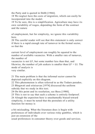 the Party and is quoted in Dobb [1966].
18 We neglect here the costs of migration, which can easily be
incorporated into the model.
19 To be sure, this is a simplification. Agriculture may have its
own variability of wages, depending the form of the contract
and the nature
of employment, but for simplicity, we ignore this variability
here.
20 The careful reader will see that this statement is only correct
if there is a rapid enough rate of turnover in the formal sector,
so that the
current level of employment can roughly be equated to the
number of available vacancies. With a smaller rate of turnover,
the number of
vacancies is not LF, but some number less than that, and
likewise, the number of job seekers is smaller than LF + LI. The
mode of analysis is
very similar.
21 The main problem is that the informal sector cannot be
depicted explicitly on this diagram.
22 This phenomenon is often referred to as the Todaro paradox.
23 Bhagwati and srinisavan [1974] discussed the uniform
subsidy that we study in this text.
24 On this point and its resolution, see Basu [1980].
25 This is not to say that such a scheme is entirely foolproof.
26 Alough the expositon here is unashamedly biased toward
simplicity, it must be noted that the postulate of a utility
function for money is
a bit misleading. What the literature does is begin with
preferences of individuals over various risky gambles, which is
just an extension of the
usual preferences in consumer theory over goods and services.
 