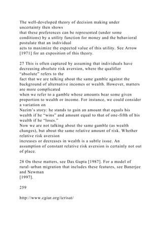 The well-developed theory of decision making under
uncertainty then shows
that these preferences can be represented (under some
conditions) by a utility function for money and the behavioral
postulate that an individual
acts to maximize the expected value of this utility. See Arrow
[1971] for an exposition of this theory.
27 This is often captured by assuming that individuals have
decreasing absolute risk aversion, where the qualifier
“absolute” refers to the
fact that we are talking about the same gamble against the
background of alternative incomes or wealth. However, matters
are more complicated
when we refer to a gamble whose amounts bear some given
proportion to wealth or income. For instance, we could consider
a variation on
Nazim’s story: he stands to gain an amount that equals his
wealth if he “wins” and amount equal to that of one-fifth of his
wealth if he “loses.”
Now we are not talking about the same gamble (as wealth
changes), but about the same relative amount of risk. Whether
relative risk aversion
increases or decreases in wealth is a subtle issue. An
assumption of constant relative risk aversion is certainly not out
of place.
28 On these matters, see Das Gupta [1987]. For a model of
rural–urban migration that includes these features, see Banerjee
and Newman
[1997].
259
http://www.cgiar.org/icrisat/
 