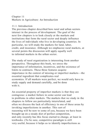 Chapter 11
Markets in Agriculture: An Introduction
11.1. Introduction
The previous chapter described how rural and urban sectors
interact in the process of development. The goal of the
next few chapters is to look closely at the markets and
institutions that form the rural sector and deeply influence
the lives of individuals who live in developing countries. In
particular, we will study the markets for land, labor,
credit, and insurance. Although we emphasize rural markets, at
several points the discussion will apply equally well
to informal markets in the urban sector.
The study of rural organization is interesting from another
perspective. Throughout this book, we stress the
importance of information, incentives, and the existence of
limits to contracts. These three features acquire
importance in the context of missing or imperfect markets—the
essential ingredient that complicates real
economies. If all markets were perfect, we would only have to
study supply and demand carefully, and be done
with it.
An essential property of imperfect markets is that they are
contagious: a market failure in some sector can lead
to problems in other markets. The markets that we study in the
chapters to follow are particularly interrelated, and
often we discuss the lack of efficiency in one of these areas by
invoking imperfections in another. This sort of
reasoning will be new to some of you, because we have been
brought up on a steady diet of perfect competition,
and only recently has this focus started to change, at least in
textbooks. (To be sure, competitive paradigm is still
very useful, because it helps us to identify imperfections as
 