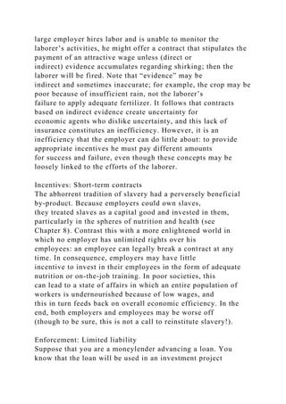 large employer hires labor and is unable to monitor the
laborer’s activities, he might offer a contract that stipulates the
payment of an attractive wage unless (direct or
indirect) evidence accumulates regarding shirking; then the
laborer will be fired. Note that “evidence” may be
indirect and sometimes inaccurate; for example, the crop may be
poor because of insufficient rain, not the laborer’s
failure to apply adequate fertilizer. It follows that contracts
based on indirect evidence create uncertainty for
economic agents who dislike uncertainty, and this lack of
insurance constitutes an inefficiency. However, it is an
inefficiency that the employer can do little about: to provide
appropriate incentives he must pay different amounts
for success and failure, even though these concepts may be
loosely linked to the efforts of the laborer.
Incentives: Short-term contracts
The abhorrent tradition of slavery had a perversely beneficial
by-product. Because employers could own slaves,
they treated slaves as a capital good and invested in them,
particularly in the spheres of nutrition and health (see
Chapter 8). Contrast this with a more enlightened world in
which no employer has unlimited rights over his
employees: an employee can legally break a contract at any
time. In consequence, employers may have little
incentive to invest in their employees in the form of adequate
nutrition or on-the-job training. In poor societies, this
can lead to a state of affairs in which an entire population of
workers is undernourished because of low wages, and
this in turn feeds back on overall economic efficiency. In the
end, both employers and employees may be worse off
(though to be sure, this is not a call to reinstitute slavery!).
Enforcement: Limited liability
Suppose that you are a moneylender advancing a loan. You
know that the loan will be used in an investment project
 