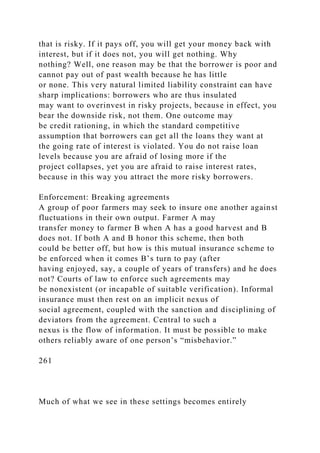 that is risky. If it pays off, you will get your money back with
interest, but if it does not, you will get nothing. Why
nothing? Well, one reason may be that the borrower is poor and
cannot pay out of past wealth because he has little
or none. This very natural limited liability constraint can have
sharp implications: borrowers who are thus insulated
may want to overinvest in risky projects, because in effect, you
bear the downside risk, not them. One outcome may
be credit rationing, in which the standard competitive
assumption that borrowers can get all the loans they want at
the going rate of interest is violated. You do not raise loan
levels because you are afraid of losing more if the
project collapses, yet you are afraid to raise interest rates,
because in this way you attract the more risky borrowers.
Enforcement: Breaking agreements
A group of poor farmers may seek to insure one another against
fluctuations in their own output. Farmer A may
transfer money to farmer B when A has a good harvest and B
does not. If both A and B honor this scheme, then both
could be better off, but how is this mutual insurance scheme to
be enforced when it comes B’s turn to pay (after
having enjoyed, say, a couple of years of transfers) and he does
not? Courts of law to enforce such agreements may
be nonexistent (or incapable of suitable verification). Informal
insurance must then rest on an implicit nexus of
social agreement, coupled with the sanction and disciplining of
deviators from the agreement. Central to such a
nexus is the flow of information. It must be possible to make
others reliably aware of one person’s “misbehavior.”
261
Much of what we see in these settings becomes entirely
 