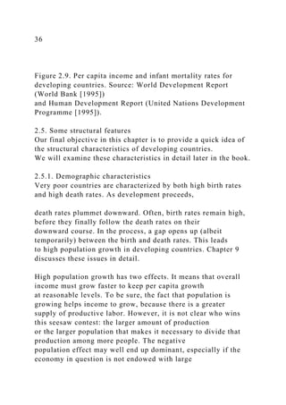 36
Figure 2.9. Per capita income and infant mortality rates for
developing countries. Source: World Development Report
(World Bank [1995])
and Human Development Report (United Nations Development
Programme [1995]).
2.5. Some structural features
Our final objective in this chapter is to provide a quick idea of
the structural characteristics of developing countries.
We will examine these characteristics in detail later in the book.
2.5.1. Demographic characteristics
Very poor countries are characterized by both high birth rates
and high death rates. As development proceeds,
death rates plummet downward. Often, birth rates remain high,
before they finally follow the death rates on their
downward course. In the process, a gap opens up (albeit
temporarily) between the birth and death rates. This leads
to high population growth in developing countries. Chapter 9
discusses these issues in detail.
High population growth has two effects. It means that overall
income must grow faster to keep per capita growth
at reasonable levels. To be sure, the fact that population is
growing helps income to grow, because there is a greater
supply of productive labor. However, it is not clear who wins
this seesaw contest: the larger amount of production
or the larger population that makes it necessary to divide that
production among more people. The negative
population effect may well end up dominant, especially if the
economy in question is not endowed with large
 