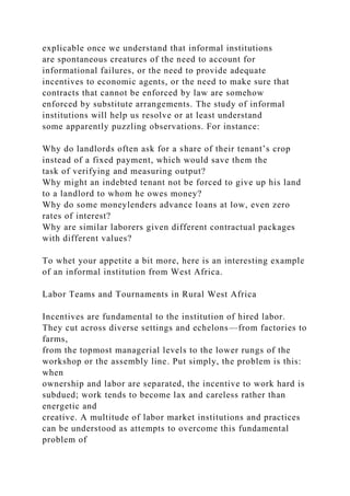 explicable once we understand that informal institutions
are spontaneous creatures of the need to account for
informational failures, or the need to provide adequate
incentives to economic agents, or the need to make sure that
contracts that cannot be enforced by law are somehow
enforced by substitute arrangements. The study of informal
institutions will help us resolve or at least understand
some apparently puzzling observations. For instance:
Why do landlords often ask for a share of their tenant’s crop
instead of a fixed payment, which would save them the
task of verifying and measuring output?
Why might an indebted tenant not be forced to give up his land
to a landlord to whom he owes money?
Why do some moneylenders advance loans at low, even zero
rates of interest?
Why are similar laborers given different contractual packages
with different values?
To whet your appetite a bit more, here is an interesting example
of an informal institution from West Africa.
Labor Teams and Tournaments in Rural West Africa
Incentives are fundamental to the institution of hired labor.
They cut across diverse settings and echelons—from factories to
farms,
from the topmost managerial levels to the lower rungs of the
workshop or the assembly line. Put simply, the problem is this:
when
ownership and labor are separated, the incentive to work hard is
subdued; work tends to become lax and careless rather than
energetic and
creative. A multitude of labor market institutions and practices
can be understood as attempts to overcome this fundamental
problem of
 