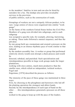 to the members’ families in turn and can also be hired by
outsiders for a fee. The donkpe also provides invaluable
services in the provision
of public utilities, such as the construction of roads.
Groupings of workers are not a uniquely African product, to be
sure. Large armies of slaves were organized into similar “work
gangs”
on the farms of the southern United States before the Civil War.
Members of a gang were divided into subgroups, and to each
subgroup
was assigned a specific task, for example, plowing, harrowing,
or raking. These tasks followed a natural sequence, and thus the
job done
by one group built up a momentum and created a pressure on the
next, leading to an intense rhythmic pace of work similar to that
induced
by the modern assembly line. A worker or group that performed
relatively slowly would soon disrupt a chain process and would
be
detected, rebuked, and punished. Such specialization and
interdependence possible in large work groups made the larger
plantations,
working with slave armies, much more productive than the
smaller ones, which relied on independent, isolated workers.
Fogel and
Engerman, [1974] described the process as follows:
The intensity of the pace of these gangs was maintained in three
ways:
First, by choosing as the ploughmen and harrowers who led off
the planting operation the strongest and ablest hands.
Second, by the interdependence of each type of hand on the
other . . . this interdependence generated a pressure on all those
who
worked in the gang to keep up with the pace of the leaders.
 