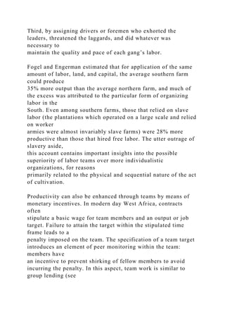 Third, by assigning drivers or foremen who exhorted the
leaders, threatened the laggards, and did whatever was
necessary to
maintain the quality and pace of each gang’s labor.
Fogel and Engerman estimated that for application of the same
amount of labor, land, and capital, the average southern farm
could produce
35% more output than the average northern farm, and much of
the excess was attributed to the particular form of organizing
labor in the
South. Even among southern farms, those that relied on slave
labor (the plantations which operated on a large scale and relied
on worker
armies were almost invariably slave farms) were 28% more
productive than those that hired free labor. The utter outrage of
slavery aside,
this account contains important insights into the possible
superiority of labor teams over more individualistic
organizations, for reasons
primarily related to the physical and sequential nature of the act
of cultivation.
Productivity can also be enhanced through teams by means of
monetary incentives. In modern day West Africa, contracts
often
stipulate a basic wage for team members and an output or job
target. Failure to attain the target within the stipulated time
frame leads to a
penalty imposed on the team. The specification of a team target
introduces an element of peer monitoring within the team:
members have
an incentive to prevent shirking of fellow members to avoid
incurring the penalty. In this aspect, team work is similar to
group lending (see
 