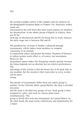 262
the second example earlier in this chapter and our analysis of
the Bangladesh Grameen Bank in Chapter 14). Sanctions within
teams are
illustrated by the stiff fines that most teams impose on members
for absenteeism: in the ethnic group of Kpelle in Liberia, fines
are $5 for
each day of absenteeism and $2 for being late to work, whereas
the daily wage rate is between 50¢ and $1.
The productivity of teams is further e nhanced through
tournaments, which induce team members to compete
vigorously in an attempt
to outperform others and pocket the bonus. Payment of bonuses
to induce greater work effort is, of course, not uncommon.
However, the
tournament aspect makes the foregoing scheme special, because
the bonus depends not on absolute but on relative performance.
The
advantage of the system is that the bonus has to be paid only to
one member, but the incentive that it provides to every worker
can be quite
strong.
The details of tournaments differ from one ethnic group to
another. In the Liberian ethnic group Kpelle, the farm is divided
into plots
and the team is divided into groups of two. Each group is then
assigned to a plot, and work on various plots starts
simultaneously. The
group to finish first wins the tournament. In Central Benin, on
the other hand, the team works collectively and rhythmically for
a major
 