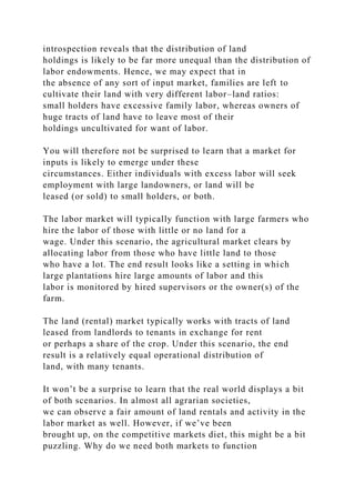 introspection reveals that the distribution of land
holdings is likely to be far more unequal than the distribution of
labor endowments. Hence, we may expect that in
the absence of any sort of input market, families are left to
cultivate their land with very different labor–land ratios:
small holders have excessive family labor, whereas owners of
huge tracts of land have to leave most of their
holdings uncultivated for want of labor.
You will therefore not be surprised to learn that a market for
inputs is likely to emerge under these
circumstances. Either individuals with excess labor will seek
employment with large landowners, or land will be
leased (or sold) to small holders, or both.
The labor market will typically function with large farmers who
hire the labor of those with little or no land for a
wage. Under this scenario, the agricultural market clears by
allocating labor from those who have little land to those
who have a lot. The end result looks like a setting in which
large plantations hire large amounts of labor and this
labor is monitored by hired supervisors or the owner(s) of the
farm.
The land (rental) market typically works with tracts of land
leased from landlords to tenants in exchange for rent
or perhaps a share of the crop. Under this scenario, the end
result is a relatively equal operational distribution of
land, with many tenants.
It won’t be a surprise to learn that the real world displays a bit
of both scenarios. In almost all agrarian societies,
we can observe a fair amount of land rentals and activity in the
labor market as well. However, if we’ve been
brought up, on the competitive markets diet, this might be a bit
puzzling. Why do we need both markets to function
 