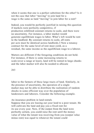 when it seems that one is a perfect substitute for the other? Is it
not the case that labor “moving” to join land for a
wage is the same as land “moving” to join labor for a rent?
Indeed, you would be perfectly justified in raising this question
if markets were perfectly competitive, if
production exhibited constant returns to scale, and there were
no uncertainty. For instance, a labor market would
generate equilibrium wages to labor. What’s left would be rent
to the landlord. By constant returns to scale, all rents
per acre must be identical across landlords.3 Now a tenancy
contract for the same level of rent must yield, as a
residual, the same income as the equilibrium wage to a laborer.
Matters are different if the foregoing conditions do not hold.
For instance, if there is some increasing returns to
scale (over a range at least), land will be rented in large chunks
and the labor market will also be needed to allocate
263
labor to the farmers of these large tracts of land. Similarly, in
the presence of uncertainty, the operation of a single
market may not be able to distribute the realization of random
shocks in some efficient way over the population of
landowners and laborers. Consider the following example.
An insurance problem in land rentals
Suppose that you are leasing out your land to a poor tenant. He
will cultivate the land and pay you a fixed rent for
its use every year. Now, if the output from the land were
perfectly certain, you could raise the rent until the money
value of what the tenant was receiving from you (output value
minus rent) was equal to whatever the tenant could
 