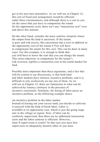 get in his next best alternative. As we will see in Chapter 12,
this sort of fixed rent arrangement would be efficient
under these circumstances, and although there is a cost to you
(in the sense that you have to compensate the tenant
for his opportunity cost), there isn’t any “transaction cost” over
and above this amount.
On the other hand, consider the more realistic situation where
the output from the land is uncertain. If the tenant
is poor and risk-averse, this uncertainty has a cost in addition to
the opportunity cost of the tenant.4 You will have
to compensate the tenant for this cost. This can be done in many
ways. For this example, it is enough to think that
you will have to lower the rent that you can charge the tenant.
This extra reduction, to compensate for the tenant’s
risk aversion, typifies a transaction cost in the rental market for
land.
Possibly more important than these arguments, and a fact that
will be central to our discussions, is that both land
and labor markets have intrinsic incentive problems, and it is
difficult to rely exclusively on any one of them. As we
will see in Chapter 12, there are limitations to what can be
achieved by tenancy contracts in the presence of
incentive constraints. Similarly, the hiring of labor poses an
incentive problem, as the following example shows.
An incentive problem in the labor market
Instead of leasing out your excess land, you decide to cultivate
it yourself with the help of hired labor. Labor is
available at its opportunity cost, which is just the going wage
rate in the village or region. Now, if labor can be
costlessly supervised, then there are no additional transaction
costs and the labor contract is efficient. However,
what if supervision is costly? In that case you must hire
supervisors to adequately monitor labor or you must
 