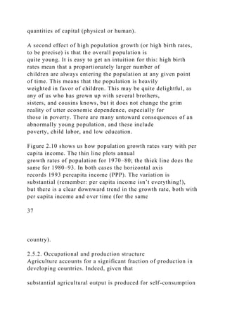 quantities of capital (physical or human).
A second effect of high population growth (or high birth rates,
to be precise) is that the overall population is
quite young. It is easy to get an intuition for this: high birth
rates mean that a proportionately larger number of
children are always entering the population at any given point
of time. This means that the population is heavily
weighted in favor of children. This may be quite delightful, as
any of us who has grown up with several brothers,
sisters, and cousins knows, but it does not change the grim
reality of utter economic dependence, especially for
those in poverty. There are many untoward consequences of an
abnormally young population, and these include
poverty, child labor, and low education.
Figure 2.10 shows us how population growth rates vary with per
capita income. The thin line plots annual
growth rates of population for 1970–80; the thick line does the
same for 1980–93. In both cases the horizontal axis
records 1993 percapita income (PPP). The variation is
substantial (remember: per capita income isn’t everything!),
but there is a clear downward trend in the growth rate, both with
per capita income and over time (for the same
37
country).
2.5.2. Occupational and production structure
Agriculture accounts for a significant fraction of production in
developing countries. Indeed, given that
substantial agricultural output is produced for self-consumption
 