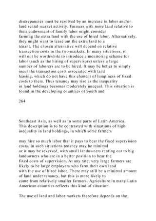 discrepancies must be resolved by an increase in labor and/or
land rental market activity. Farmers with more land relative to
their endowment of family labor might consider
farming the extra land with the use of hired labor. Alternatively,
they might want to lease out the extra land to a
tenant. The chosen alternative will depend on relative
transaction costs in the two markets. In many situations, it
will not be worthwhile to introduce a monitoring scheme for
labor (such as the hiring of supervisors) unless a large
number of laborers are to be hired. It may be better to simply
incur the transaction costs associated with land
leasing, which do not have this element of lumpiness of fixed
costs to them. Thus tenancy may rise as the inequality
in land holdings becomes moderately unequal. This situation is
found in the developing countries of South and
264
Southeast Asia, as well as in some parts of Latin America.
This description is to be contrasted with situations of high
inequality in land holdings, in which some farmers
may hire so much labor that it pays to bear the fixed supervision
costs. In such situations tenancy may be minimal
or it may be reversed, with small landowners renting out to big
landowners who are in a better position to bear the
fixed costs of supervision. At any rate, very large farmers are
likely to be large employers who farm their own land
with the use of hired labor. There may still be a minimal amount
of land under tenancy, but this is more likely to
come from relatively smaller farmers. Agriculture in many Latin
American countries reflects this kind of situation.
The use of land and labor markets therefore depends on the
 