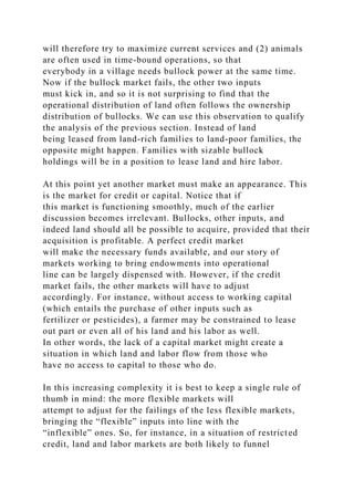 will therefore try to maximize current services and (2) animals
are often used in time-bound operations, so that
everybody in a village needs bullock power at the same time.
Now if the bullock market fails, the other two inputs
must kick in, and so it is not surprising to find that the
operational distribution of land often follows the ownership
distribution of bullocks. We can use this observation to qualify
the analysis of the previous section. Instead of land
being leased from land-rich families to land-poor families, the
opposite might happen. Families with sizable bullock
holdings will be in a position to lease land and hire labor.
At this point yet another market must make an appearance. This
is the market for credit or capital. Notice that if
this market is functioning smoothly, much of the earlier
discussion becomes irrelevant. Bullocks, other inputs, and
indeed land should all be possible to acquire, provided that their
acquisition is profitable. A perfect credit market
will make the necessary funds available, and our story of
markets working to bring endowments into operational
line can be largely dispensed with. However, if the credit
market fails, the other markets will have to adjust
accordingly. For instance, without access to working capital
(which entails the purchase of other inputs such as
fertilizer or pesticides), a farmer may be constrained to lease
out part or even all of his land and his labor as well.
In other words, the lack of a capital market might create a
situation in which land and labor flow from those who
have no access to capital to those who do.
In this increasing complexity it is best to keep a single rule of
thumb in mind: the more flexible markets will
attempt to adjust for the failings of the less flexible markets,
bringing the “flexible” inputs into line with the
“inflexible” ones. So, for instance, in a situation of restricted
credit, land and labor markets are both likely to funnel
 