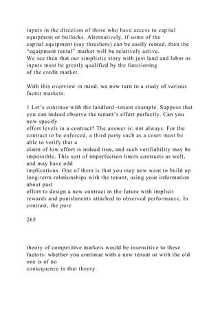 inputs in the direction of those who have access to capital
equipment or bullocks. Alternatively, if some of the
capital equipment (say threshers) can be easily rented, then the
“equipment rental” market will be relatively active.
We see then that our simplistic story with just land and labor as
inputs must be greatly qualified by the functioning
of the credit market.
With this overview in mind, we now turn to a study of various
factor markets.
1 Let’s continue with the landlord–tenant example. Suppose that
you can indeed observe the tenant’s effort perfectly. Can you
now specify
effort levels in a contract? The answer is: not always. For the
contract to be enforced, a third party such as a court must be
able to verify that a
claim of low effort is indeed true, and such verifiability may be
impossible. This sort of imperfection limits contracts as well,
and may have odd
implications. One of them is that you may now want to build up
long-term relationships with the tenant, using your information
about past
effort to design a new contract in the future with implicit
rewards and punishments attached to observed performance. In
contrast, the pure
265
theory of competitive markets would be insensitive to these
factors: whether you continue with a new tenant or with the old
one is of no
consequence in that theory.
 
