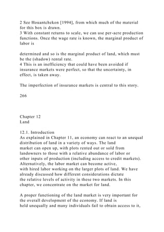 2 See Houantchekon [1994], from which much of the material
for this box is drawn.
3 With constant returns to scale, we can use per-acre production
functions. Once the wage rate is known, the marginal product of
labor is
determined and so is the marginal product of land, which must
be the (shadow) rental rate.
4 This is an inefficiency that could have been avoided if
insurance markets were perfect, so that the uncertainty, in
effect, is taken away.
The imperfection of insurance markets is central to this story.
266
Chapter 12
Land
12.1. Introduction
As explained in Chapter 11, an economy can react to an unequal
distribution of land in a variety of ways. The land
market can open up, with plots rented out or sold from
landowners to those with a relative abundance of labor or
other inputs of production (including access to credit markets).
Alternatively, the labor market can become active,
with hired labor working on the larger plots of land. We have
already discussed how different considerations dictate
the relative levels of activity in these two markets. In this
chapter, we concentrate on the market for land.
A proper functioning of the land market is very important for
the overall development of the economy. If land is
held unequally and many individuals fail to obtain access to it,
 
