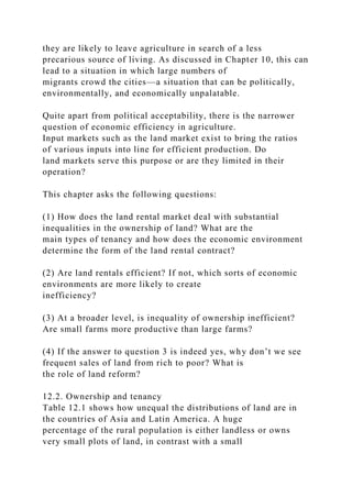 they are likely to leave agriculture in search of a less
precarious source of living. As discussed in Chapter 10, this can
lead to a situation in which large numbers of
migrants crowd the cities—a situation that can be politically,
environmentally, and economically unpalatable.
Quite apart from political acceptability, there is the narrower
question of economic efficiency in agriculture.
Input markets such as the land market exist to bring the ratios
of various inputs into line for efficient production. Do
land markets serve this purpose or are they limited in their
operation?
This chapter asks the following questions:
(1) How does the land rental market deal with substantial
inequalities in the ownership of land? What are the
main types of tenancy and how does the economic environment
determine the form of the land rental contract?
(2) Are land rentals efficient? If not, which sorts of economic
environments are more likely to create
inefficiency?
(3) At a broader level, is inequality of ownership inefficient?
Are small farms more productive than large farms?
(4) If the answer to question 3 is indeed yes, why don’t we see
frequent sales of land from rich to poor? What is
the role of land reform?
12.2. Ownership and tenancy
Table 12.1 shows how unequal the distributions of land are in
the countries of Asia and Latin America. A huge
percentage of the rural population is either landless or owns
very small plots of land, in contrast with a small
 