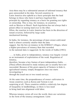 Asia there may be a substantial amount of informal tenancy that
goes unrecorded in the data. Several countries in
Latin America also uphold as a basic principle that the land
belongs to those who farm it and have legalized this
principle by regarding tenancy as a basis for granting use rights
or ownership. This is true, for instance, in countries
such as Mexico or Brazil. Such legislation has not always had a
potent effect in turning land over to the tiller.
Often, the reaction in Latin America has been in the direction of
tenant eviction, followed by large-scale
mechanized farming.
In India, for instance, the percentage of pure owner-cultivated
land is almost certainly smaller than the data
suggest. See the box on tenancy in the ICRISAT villages, where
a higher prevalence of tenancy than that recorded
in the national data is suggested. In the words of Jodha [1981]:
. . . in India, prior to independence, tenancy was largely viewed
as an instrument of exploitation of the weak. Regulation of
tenancy,
therefore, became a key feature of post-independence India . . .
[Thus] efforts directed to study tenancy per se usually have not
succeeded. Because of the great capacity of farmers to hide it,
agricultural tenancy simply disappears once one starts
investigating it
through the usual one or two round surveys.
At the same time, the preponderance of owner–cultivators in
Asian countries such as Korea and Taiwan is not
surprising at all. These countries exhibit a relatively low degree
of inequality in landholdings, so there is less need
to bring land into alignment with labor.
Whereas tenancy exists all over the world, there are variations
in the form of the tenancy arrangement. Latin
 