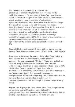 and so may not be picked up in the data, the
proportion is probably higher than that revealed by the
published numbers. For the poorest forty-five countries for
which the World Bank publishes data, called the low-income
countries, the average proportion of output from
agriculture is close to 30%. Remember that the poorest forty-
five countries include India and China and therefore a
large fraction of the world’s population. Data for the so-called
middle-income countries, which are the next poorest
sixty-three countries and include most Latin American
economies, is somewhat sketchier, but the percentage
probably averages around 20%. This stands in sharp contrast to
the corresponding income shares accruing to
agriculture in the economically developed countries: around 1–
7%.
Figure 2.10. Population growth rates and per capita income.
Source: World Development Report (World Bank [1995, 1996]).
Even more striking are the shares of the labor force living in
rural sectors. For the aforementioned low-income
category, the share averaged 72% in 1993 and was as high as
60% for many middle-income countries. The contrast
with developed countries is again apparent, where close to 80%
of the labor force is urbanized. Even then, a large
fraction of this nonurban population is so classified because of
the “commuter effect”: they are really engaged in
nonagricultural activity although they live in areas classified as
rural. Although a similar effect is not absent for
developing countries, the percentage is probably significantly
lower.
Figure 2.11 displays the share of the labor force in agriculture
as we move over different countries indexed by
per capita income. The downward trend is unmistakable, but so
are the huge shares in agriculture for both low- and
 