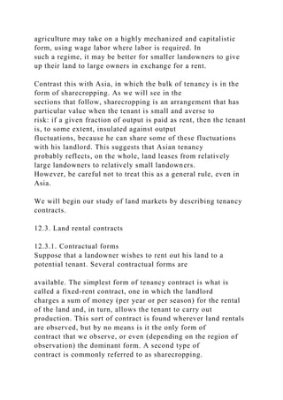agriculture may take on a highly mechanized and capitalistic
form, using wage labor where labor is required. In
such a regime, it may be better for smaller landowners to give
up their land to large owners in exchange for a rent.
Contrast this with Asia, in which the bulk of tenancy is in the
form of sharecropping. As we will see in the
sections that follow, sharecropping is an arrangement that has
particular value when the tenant is small and averse to
risk: if a given fraction of output is paid as rent, then the tenant
is, to some extent, insulated against output
fluctuations, because he can share some of these fluctuations
with his landlord. This suggests that Asian tenancy
probably reflects, on the whole, land leases from relatively
large landowners to relatively small landowners.
However, be careful not to treat this as a general rule, even in
Asia.
We will begin our study of land markets by describing tenancy
contracts.
12.3. Land rental contracts
12.3.1. Contractual forms
Suppose that a landowner wishes to rent out his land to a
potential tenant. Several contractual forms are
available. The simplest form of tenancy contract is what is
called a fixed-rent contract, one in which the landlord
charges a sum of money (per year or per season) for the rental
of the land and, in turn, allows the tenant to carry out
production. This sort of contract is found wherever land rentals
are observed, but by no means is it the only form of
contract that we observe, or even (depending on the region of
observation) the dominant form. A second type of
contract is commonly referred to as sharecropping.
 
