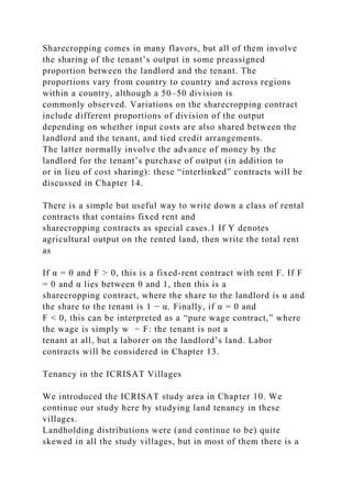 Sharecropping comes in many flavors, but all of them involve
the sharing of the tenant’s output in some preassigned
proportion between the landlord and the tenant. The
proportions vary from country to country and across regions
within a country, although a 50–50 division is
commonly observed. Variations on the sharecropping contract
include different proportions of division of the output
depending on whether input costs are also shared between the
landlord and the tenant, and tied credit arrangements.
The latter normally involve the advance of money by the
landlord for the tenant’s purchase of output (in addition to
or in lieu of cost sharing): these “interlinked” contracts will be
discussed in Chapter 14.
There is a simple but useful way to write down a class of rental
contracts that contains fixed rent and
sharecropping contracts as special cases.1 If Y denotes
agricultural output on the rented land, then write the total rent
as
If α = 0 and F > 0, this is a fixed-rent contract with rent F. If F
= 0 and α lies between 0 and 1, then this is a
sharecropping contract, where the share to the landlord is α and
the share to the tenant is 1 − α. Finally, if α = 0 and
F < 0, this can be interpreted as a “pure wage contract,” where
the wage is simply w − F: the tenant is not a
tenant at all, but a laborer on the landlord’s land. Labor
contracts will be considered in Chapter 13.
Tenancy in the ICRISAT Villages
We introduced the ICRISAT study area in Chapter 10. We
continue our study here by studying land tenancy in these
villages.
Landholding distributions were (and continue to be) quite
skewed in all the study villages, but in most of them there is a
 