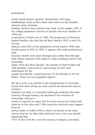 pronounced
trend toward greater equality. Households with large
landholdings seem to have shed some land over the decades,
whereas many formerly
landless families have gained some land. In the sample, 20% of
the village population consists of people who were landless in
1950, but
owned plots of their own in 1982. The proportion of formerly
landed families who had lost all their land by 1982 is only 4%.
In sum,
whereas only 62% of the population owned land in 1950, that
fraction grew to 82% in 1982. It appears that such (nontenancy)
land
transfers mostly took place through sales rather than through
land reform measures that empower long-standing tenants with
ownership
rights. Over the three decades, the amount of land bought and
sold annually, expressed as a percentage of total land
endowment for the
sample households, varied between 1% for Kalman to 4% for
Dokur. These are not negligible figures.
We have to be very careful in the interpretation of such data.
Faced with land ceiling acts that restrict the maximum amount
of land a
landlord can hold, it is possible (although unlikely) that land
transfers through tenancy are declared to be transfers of
ownership, wherein a
tenant is required to report that he owns excess-of-ceiling land
when he in fact does not.2 This suspicion received some support
from an
earlier study of Jodha [1981], which was based on the same
survey area but on older data collected over a two year period
beginning May
1975. In line with his view that tenancy is largely concealed,
 