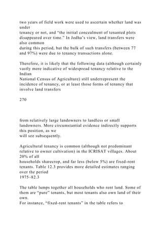 two years of field work were used to ascertain whether land was
under
tenancy or not, and “the initial concealment of tenanted plots
disappeared over time.” In Jodha’s view, land transfers were
also common
during this period, but the bulk of such transfers (between 77
and 97%) were due to tenancy transactions alone.
Therefore, it is likely that the following data (although certainly
vastly more indicative of widespread tenancy relative to the
Indian
National Census of Agriculture) still underrepresent the
incidence of tenancy, or at least those forms of tenancy that
involve land transfers
270
from relatively large landowners to landless or small
landowners. More circumstantial evidence indirectly supports
this position, as we
will see subsequently.
Agricultural tenancy is common (although not predominant
relative to owner cultivation) in the ICRISAT villages. About
20% of all
households sharecrop, and far less (below 5%) are fixed-rent
tenants. Table 12.3 provides more detailed estimates ranging
over the period
1975–82.3
The table lumps together all households who rent land. Some of
them are “pure” tenants, but most tenants also own land of their
own.
For instance, “fixed-rent tenants” in the table refers to
 