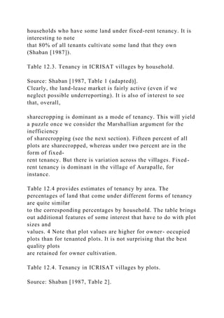 households who have some land under fixed-rent tenancy. It is
interesting to note
that 80% of all tenants cultivate some land that they own
(Shaban [1987]).
Table 12.3. Tenancy in ICRISAT villages by household.
Source: Shaban [1987, Table 1 (adapted)].
Clearly, the land-lease market is fairly active (even if we
neglect possible underreporting). It is also of interest to see
that, overall,
sharecropping is dominant as a mode of tenancy. This will yield
a puzzle once we consider the Marshallian argument for the
inefficiency
of sharecropping (see the next section). Fifteen percent of all
plots are sharecropped, whereas under two percent are in the
form of fixed-
rent tenancy. But there is variation across the villages. Fixed-
rent tenancy is dominant in the village of Aurapalle, for
instance.
Table 12.4 provides estimates of tenancy by area. The
percentages of land that come under different forms of tenancy
are quite similar
to the corresponding percentages by household. The table brings
out additional features of some interest that have to do with plot
sizes and
values. 4 Note that plot values are higher for owner- occupied
plots than for tenanted plots. It is not surprising that the best
quality plots
are retained for owner cultivation.
Table 12.4. Tenancy in ICRISAT villages by plots.
Source: Shaban [1987, Table 2].
 