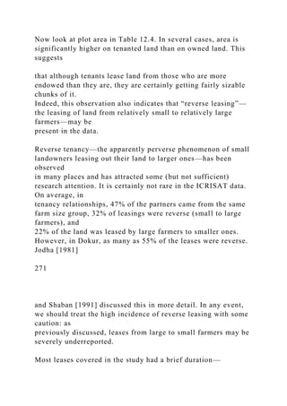 Now look at plot area in Table 12.4. In several cases, area is
significantly higher on tenanted land than on owned land. This
suggests
that although tenants lease land from those who are more
endowed than they are, they are certainly getting fairly sizable
chunks of it.
Indeed, this observation also indicates that “reverse leasing”—
the leasing of land from relatively small to relatively large
farmers—may be
present in the data.
Reverse tenancy—the apparently perverse phenomenon of small
landowners leasing out their land to larger ones—has been
observed
in many places and has attracted some (but not sufficient)
research attention. It is certainly not rare in the ICRISAT data.
On average, in
tenancy relationships, 47% of the partners came from the same
farm size group, 32% of leasings were reverse (small to large
farmers), and
22% of the land was leased by large farmers to smaller ones.
However, in Dokur, as many as 55% of the leases were reverse.
Jodha [1981]
271
and Shaban [1991] discussed this in more detail. In any event,
we should treat the high incidence of reverse leasing with some
caution: as
previously discussed, leases from large to small farmers may be
severely underreported.
Most leases covered in the study had a brief duration—
 
