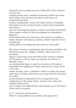 frequently not exceeding one year. About 60% of the contracts
were for one
cropping season only. Landlords frequently shuffle and rotate
their tenants; there has been an almost total demise of
traditional long-term
tenancy arrangements, such as the rehan system in Aurepalle.
This demise can be ascribed largely to land reform legislation
that makes it
easy for long-standing tenants to acquire ownership of the plots.
Some negative effects of this development are immediately
apparent:
with limited tenure, the tenant loses the incentive to apply in
proper amounts such inputs as manure, which is known to have
residual and
lasting effects (stretching beyond a year) on crop yields.
The terms of tenancy arrangements showed some variability and
flexibility across the villages. In Dokur, where the use of
purchased
inputs is fairly high, more than 90% of the contracts stipulate
50–50 output as well as input cost sharing. In contrast, in
Shirapur, where
use of purchased inputs is much less intensive, the tenant is
responsible for supplying all inputs and receives a share of 50–
75% of the
output. In many cases, a landlord’s failure to supply his proper
input share or higher cultivation costs being borne by the tenant
for within-
season production adjustments led to renegotiation and
readjustment of the output shares. In those cases where the
landlord shared in the
cost of inputs, the landlord had a much greater say in the choice
of the crop to be grown.
12.3.2. Contracts and incentives
There is a long tradition in economics that argues that
 