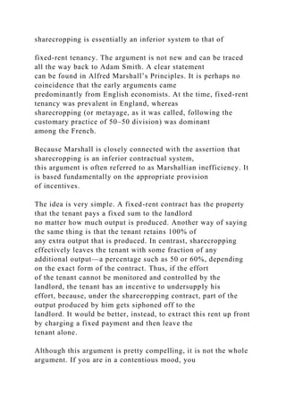 sharecropping is essentially an inferior system to that of
fixed-rent tenancy. The argument is not new and can be traced
all the way back to Adam Smith. A clear statement
can be found in Alfred Marshall’s Principles. It is perhaps no
coincidence that the early arguments came
predominantly from English economists. At the time, fixed-rent
tenancy was prevalent in England, whereas
sharecropping (or metayage, as it was called, following the
customary practice of 50–50 division) was dominant
among the French.
Because Marshall is closely connected with the assertion that
sharecropping is an inferior contractual system,
this argument is often referred to as Marshallian inefficiency. It
is based fundamentally on the appropriate provision
of incentives.
The idea is very simple. A fixed-rent contract has the property
that the tenant pays