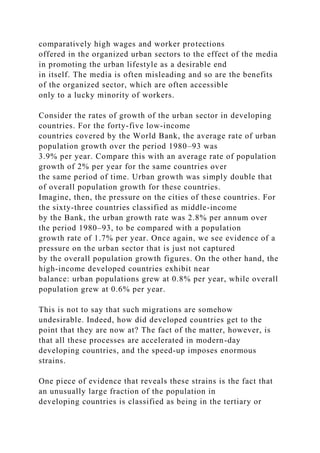 comparatively high wages and worker protections
offered in the organized urban sectors to the effect of the media
in promoting the urban lifestyle as a desirable end
in itself. The media is often misleading and so are the benefits
of the organized sector, which are often accessible
only to a lucky minority of workers.
Consider the rates of growth of the urban sector in developing
countries. For the forty-five low-income
countries covered by the World Bank, the average rate of urban
population growth over the period 1980–93 was
3.9% per year. Compare this with an average rate of population
growth of 2% per year for the same countries over
the same period of time. Urban growth was simply double that
of overall population growth for these countries.
Imagine, then, the pressure on the cities of these countries. For
the sixty-three countries classified as middle-income
by the Bank, the urban growth rate was 2.8% per annum over
the period 1980–93, to be compared with a population
growth rate of 1.7% per year. Once again, we see evidence of a
pressure on the urban sector that is just not captured
by the overall population growth figures. On the other hand, the
high-income developed countries exhibit near
balance: urban populations grew at 0.8% per year, while overall
population grew at 0.6% per year.
This is not to say that such migrations are somehow
undesirable. Indeed, how did developed countries get to the
point that they are now at? The fact of the matter, however, is
that all these processes are accelerated in modern-day
developing countries, and the speed-up imposes enormous
strains.
One piece of evidence that reveals these strains is the fact that
an unusually large fraction of the population in
developing countries is classified as being in the tertiary or
 