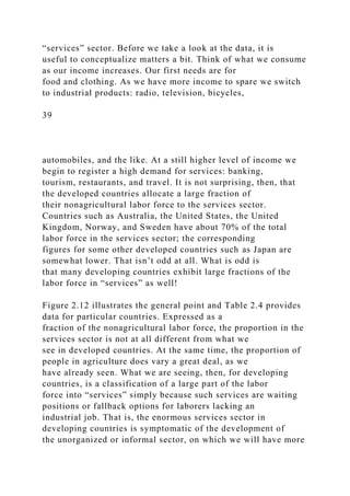 “services” sector. Before we take a look at the data, it is
useful to conceptualize matters a bit. Think of what we consume
as our income increases. Our first needs are for
food and clothing. As we have more income to spare we switch
to industrial products: radio, television, bicycles,
39
automobiles, and the like. At a still higher level of income we
begin to register a high demand for services: banking,
tourism, restaurants, and travel. It is not surprising, then, that
the developed countries allocate a large fraction of
their nonagricultural labor force to the services sector.
Countries such as Australia, the United States, the United
Kingdom, Norway, and Sweden have about 70% of the total
labor force in the services sector; the corresponding
figures for some other developed countries such as Japan are
somewhat lower. That isn’t odd at all. What is odd is
that many developing countries exhibit large fractions of the
labor force in “services” as well!
Figure 2.12 illustrates the general point and Table 2.4 provides
data for particular countries. Expressed as a
fraction of the nonagricultural labor force, the proportion in the
services sector is not at all different from what we
see in developed countries. At the same time, the proportion of
people in agriculture does vary a great deal, as we
have already seen. What we are seeing, then, for developing
countries, is a classification of a large part of the labor
force into “services” simply because such services are waiting
positions or fallback options for laborers lacking an
industrial job. That is, the enormous services sector in
developing countries is symptomatic of the development of
the unorganized or informal sector, on which we will have more
 