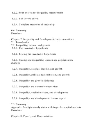 6.3.2. Four criteria for inequality measurement
6.3.3. The Lorenz curve
6.3.4. Complete measures of inequality
6.4. Summary
Exercises
Chapter 7: Inequality and Development: Interconnections
7.1. Introduction
7.2. Inequality, income, and growth
7.2.1. The inverted-U hypothesis
7.2.2. Testing the inverted-U hypothesis
7.2.3. Income and inequality: Uneven and compensatory
changes
7.2.4. Inequality, savings, income, and growth
7.2.5. Inequality, political redistribution, and growth
7.2.6. Inequality and growth: Evidence
7.2.7. Inequality and demand composition
7.2.8. Inequality, capital markets, and development
7.2.9. Inequality and development: Human capital
7.3. Summary
Appendix: Multiple steady states with imperfect capital markets
Exercises
Chapter 8: Poverty and Undernutrition
 