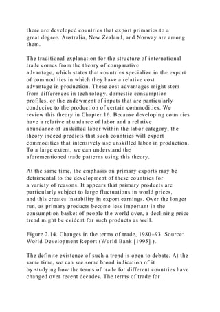 there are developed countries that export primaries to a
great degree. Australia, New Zealand, and Norway are among
them.
The traditional explanation for the structure of international
trade comes from the theory of comparative
advantage, which states that countries specialize in the export
of commodities in which they have a relative cost
advantage in production. These cost advantages might stem
from differences in technology, domestic consumption
profiles, or the endowment of inputs that are particularly
conducive to the production of certain commodities. We
review this theory in Chapter 16. Because developing countries
have a relative abundance of labor and a relative
abundance of unskilled labor within the labor category, the
theory indeed predicts that such countries will export
commodities that intensively use unskilled labor in production.
To a large extent, we can understand the
aforementioned trade patterns using this theory.
At the same time, the emphasis on primary exports may be
detrimental to the development of these countries for
a variety of reasons. It appears that primary products are
particularly subject to large fluctuations in world prices,
and this creates instability in export earnings. Over the longer
run, as primary products become less important in the
consumption basket of people the world over, a declining price
trend might be evident for such products as well.
Figure 2.14. Changes in the terms of trade, 1980–93. Source:
World Development Report (World Bank [1995] ).
The definite existence of such a trend is open to debate. At the
same time, we can see some broad indication of it
by studying how the terms of trade for different countries have
changed over recent decades. The terms of trade for
 