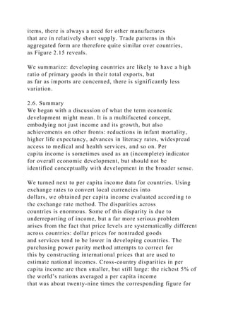 items, there is always a need for other manufactures
that are in relatively short supply. Trade patterns in this
aggregated form are therefore quite similar over countries,
as Figure 2.15 reveals.
We summarize: developing countries are likely to have a high
ratio of primary goods in their total exports, but
as far as imports are concerned, there is significantly less
variation.
2.6. Summary
We began with a discussion of what the term economic
development might mean. It is a multifaceted concept,
embodying not just income and its growth, but also
achievements on other fronts: reductions in infant mortality,
higher life expectancy, advances in literacy rates, widespread
access to medical and health services, and so on. Per
capita income is sometimes used as an (incomplete) indicator
for overall economic development, but should not be
identified conceptually with development in the broader sense.
We turned next to per capita income data for countries. Using
exchange rates to convert local currencies into
dollars, we obtained per capita income evaluated according to
the exchange rate method. The disparities across
countries is enormous. Some of this disparity is due to
underreporting of income, but a far more serious problem
arises from the fact that price levels are systematically different
across countries: dollar prices for nontraded goods
and services tend to be lower in developing countries. The
purchasing power parity method attempts to correct for
this by constructing international prices that are used to
estimate national incomes. Cross-country disparities in per
capita income are then smaller, but still large: the richest 5% of
the world’s nations averaged a per capita income
that was about twenty-nine times the corresponding figure for
 