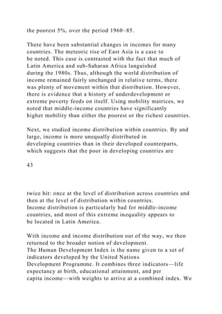 the poorest 5%, over the period 1960–85.
There have been substantial changes in incomes for many
countries. The meteoric rise of East Asia is a case to
be noted. This case is contrasted with the fact that much of
Latin America and sub-Saharan Africa languished
during the 1980s. Thus, although the world distribution of
income remained fairly unchanged in relative terms, there
was plenty of movement within that distribution. However,
there is evidence that a history of underdevelopment or
extreme poverty feeds on itself. Using mobility matrices, we
noted that middle-income countries have significantly
higher mobility than either the poorest or the richest countries.
Next, we studied income distribution within countries. By and
large, income is more unequally distributed in
developing countries than in their developed counterparts,
which suggests that the poor in developing countries are
43
twice hit: once at the level of distribution across countries and
then at the level of distribution within countries.
Income distribution is particularly bad for middle-income
countries, and most of this extreme inequality appears to
be located in Latin America.
With income and income distribution out of the way, we then
returned to the broader notion of development.
The Human Development Index is the name given to a set of
indicators developed by the United Nations
Development Programme. It combines three indicators—life
expectancy at birth, educational attainment, and per
capita income—with weights to arrive at a combined index. We
 