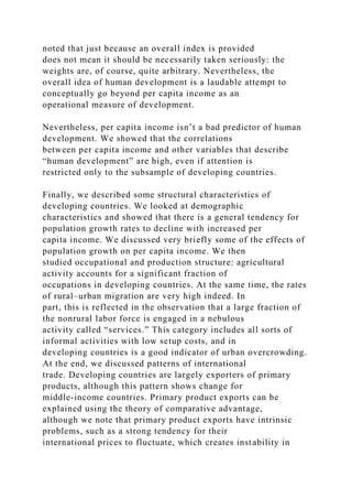 noted that just because an overall index is provided
does not mean it should be necessarily taken seriously: the
weights are, of course, quite arbitrary. Nevertheless, the
overall idea of human development is a laudable attempt to
conceptually go beyond per capita income as an
operational measure of development.
Nevertheless, per capita income isn’t a bad predictor of human
development. We showed that the correlations
between per capita income and other variables that describe
“human development” are high, even if attention is
restricted only to the subsample of developing countries.
Finally, we described some structural characteristics of
developing countries. We looked at demographic
characteristics and showed that there is a general tendency for
population growth rates to decline with increased per
capita income. We discussed very briefly some of the effects of
population growth on per capita income. We then
studied occupational and production structure: agricultural
activity accounts for a significant fraction of
occupations in developing countries. At the same time, the rates
of rural–urban migration are very high indeed. In
part, this is reflected in the observation that a large fraction of
the nonrural labor force is engaged in a nebulous
activity called “services.” This category includes all sorts of
informal activities with low setup costs, and in
developing countries is a good indicator of urban overcrowding.
At the end, we discussed patterns of international
trade. Developing countries are largely exporters of primary
products, although this pattern shows change for
middle-income countries. Primary product exports can be
explained using the theory of comparative advantage,
although we note that primary product exports have intrinsic
problems, such as a strong tendency for their
international prices to fluctuate, which creates instability in
 