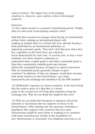 export revenues. The import mix of developing
countries is, however, more similar to that of developed
countries.
Exercises
(1) Per capita income is a measure of purchasing power. People
who live and work in developing countries often
find that their incomes are meager when buying an international
airline ticket, making an international phone call,
sending an airmail letter to a friend who lives abroad, buying a
book published by an international publisher, or
importing consumer goods. They don’t feel that poor when they
buy vegetables at the local store, get a haircut,
travel domestically by train, bus, or even by taxi, or buy a local
textbook. Use these intuitive comments to
understand what a traded good is and what a nontraded good is.
Note that a potentially tradable good may become
effectively nontraded because of import or export restrictions.
Why are nontraded goods generally cheaper in poor
countries? In addition, if they are cheaper, would their incomes
look better (relative to the United States, say) when
measured by the exchange-rate method or by the PPP method?
(2) McDonald’s operates in various countries. It has been found
that the relative price of a Big Mac is a better
guide to the overall cost of living than estimates using the
exchange rate. Why do you think this might be the case?
(3) Why do you think that European or Japanese television
transmits at resolutions that are superior to those in the
United States? After looking into this question, formulate a
hypothesis that suggests why countries that have poor
infrastructure might be more likely to leapfrog over countries
with better infrastructure insofar as the installation of
new infrastructure is concerned. Use telephone networks as an
 