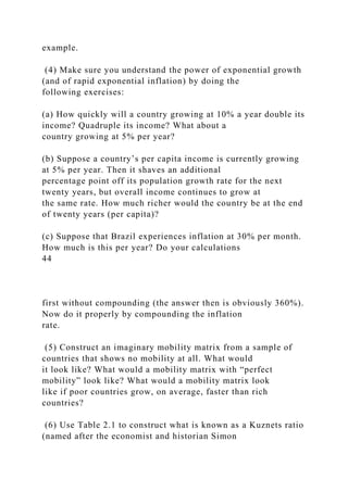 example.
(4) Make sure you understand the power of exponential growth
(and of rapid exponential inflation) by doing the
following exercises:
(a) How quickly will a country growing at 10% a year double its
income? Quadruple its income? What about a
country growing at 5% per year?
(b) Suppose a country’s per capita income is currently growing
at 5% per year. Then it shaves an additional
percentage point off its population growth rate for the next
twenty years, but overall income continues to grow at
the same rate. How much richer would the country be at the end
of twenty years (per capita)?
(c) Suppose that Brazil experiences inflation at 30% per month.
How much is this per year? Do your calculations
44
first without compounding (the answer then is obviously 360%).
Now do it properly by compounding the inflation
rate.
(5) Construct an imaginary mobility matrix from a sample of
countries that shows no mobility at all. What would
it look like? What would a mobility matrix with “perfect
mobility” look like? What would a mobility matrix look
like if poor countries grow, on average, faster than rich
countries?
(6) Use Table 2.1 to construct what is known as a Kuznets ratio
(named after the economist and historian Simon
 