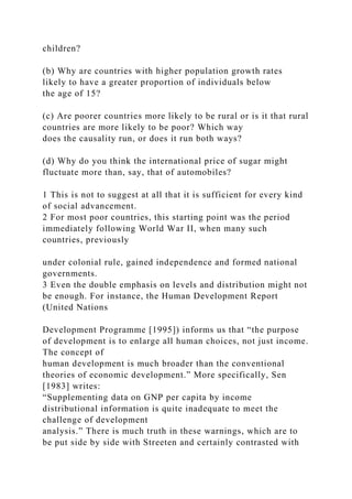 children?
(b) Why are countries with higher population growth rates
likely to have a greater proportion of individuals below
the age of 15?
(c) Are poorer countries more likely to be rural or is it that rural
countries are more likely to be poor? Which way
does the causality run, or does it run both ways?
(d) Why do you think the international price of sugar might
fluctuate more than, say, that of automobiles?
1 This is not to suggest at all that it is sufficient for every kind
of social advancement.
2 For most poor countries, this starting point was the period
immediately following World War II, when many such
countries, previously
under colonial rule, gained independence and formed national
governments.
3 Even the double emphasis on levels and distribution might not
be enough. For instance, the Human Development Report
(United Nations
Development Programme [1995]) informs us that “the purpose
of development is to enlarge all human choices, not just income.
The concept of
human development is much broader than the conventional
theories of economic development.” More specifically, Sen
[1983] writes:
“Supplementing data on GNP per capita by income
distributional information is quite inadequate to meet the
challenge of development
analysis.” There is much truth in these warnings, which are to
be put side by side with Streeten and certainly contrasted with
 