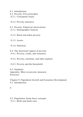 8.1. Introduction
8.2. Poverty: First principles
8.2.1. Conceptual issues
8.2.2. Poverty measures
8.3. Poverty: Empirical observations
8.3.1. Demographic features
8.3.2. Rural and urban poverty
8.3.3. Assets
8.3.4. Nutrition
8.4. The functional impact of poverty
8.4.1. Poverty, credit, and insurance
8.4.2. Poverty, nutrition, and labor markets
8.4.3. Poverty and the household
8.5. Summary
Appendix: More on poverty measures
Exercises
Chapter 9: Population Growth and Economic Development
9.1. Introduction
8
9.2. Population: Some basic concepts
9.2.1. Birth and death rates
 