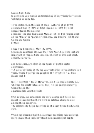 Lucas, but I hope
to convince you that an understanding of our “narrower” issues
will take us quite far.
4 For instance, in the case of India, Acharya et al. [1985]
estimated that 18–21% of total income in 1980–81 went
unrecorded in the national
accounts (see also Gupta and Mehta [1981]). For related work
on the “black” or “parallel” economy, see Chopra [1982] and
Gupta and Gupta
[1982].
5 See The Economist, May 15, 1993.
6 In many countries all over the Third World, sectors that are
important or require bulk investment, such as iron and steel,
cement, railways,
and petroleum, are often in the hands of public sector
enterprises.
7 A dollar invested at r% per year will grow to two dollars in T
years, where T solves the equation [l + (r/100)]T = 2. This
means that T
lne[l + (r/100)] = Ine 2. However, Ine 2 is approximately 0.7,
whereas for small values of x, lne(l + x) is approximately x.
Using this in the
equation gets you the result.
8 Of course, our categories are quite coarse and this is not
meant to suggest that there were no relative changes at all
among these countries.
The immobility being described is of a very broad kind, to be
sure.
9 One can imagine that the statistical problems here are even
more severe than those involved in measuring per capita
 