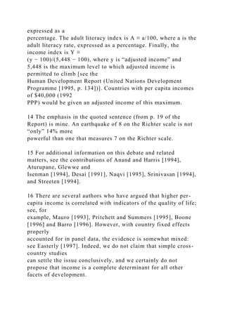expressed as a
percentage. The adult literacy index is A ≡ a/100, where a is the
adult literacy rate, expressed as a percentage. Finally, the
income index is Y ≡
(y − 100)/(5,448 − 100), where y is “adjusted income” and
5,448 is the maximum level to which adjusted income is
permitted to climb [see the
Human Development Report (United Nations Development
Programme [1995, p. 134])]. Countries with per capita incomes
of $40,000 (1992
PPP) would be given an adjusted income of this maximum.
14 The emphasis in the quoted sentence (from p. 19 of the
Report) is mine. An earthquake of 8 on the Richter scale is not
“only” 14% more
powerful than one that measures 7 on the Richter scale.
15 For additional information on this debate and related
matters, see the contributions of Anand and Harris [1994],
Aturupane, Glewwe and
Isenman [1994], Desai [1991], Naqvi [1995], Srinivasan [1994],
and Streeten [1994].
16 There are several authors who have argued that higher per-
capita income is correlated with indicators of the quality of life;
see, for
example, Mauro [1993], Pritchett and Summers [1995], Boone
[1996] and Barro [1996]. However, with country fixed effects
properly
accounted for in panel data, the evidence is somewhat mixed:
see Easterly [1997]. Indeed, we do not claim that simple cross-
country studies
can settle the issue conclusively, and we certainly do not
propose that income is a complete determinant for all other
facets of development.
 
