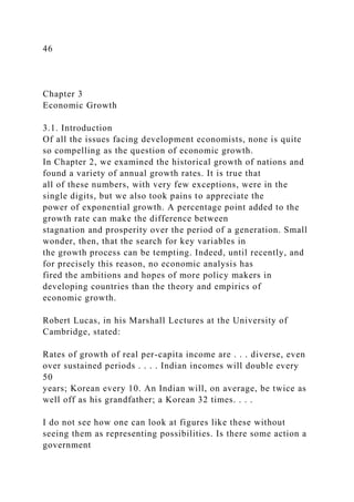 46
Chapter 3
Economic Growth
3.1. Introduction
Of all the issues facing development economists, none is quite
so compelling as the question of economic growth.
In Chapter 2, we examined the historical growth of nations and
found a variety of annual growth rates. It is true that
all of these numbers, with very few exceptions, were in the
single digits, but we also took pains to appreciate the
power of exponential growth. A percentage point added to the
growth rate can make the difference between
stagnation and prosperity over the period of a generation. Small
wonder, then, that the search for key variables in
the growth process can be tempting. Indeed, until recently, and
for precisely this reason, no economic analysis has
fired the ambitions and hopes of more policy makers in
developing countries than the theory and empirics of
economic growth.
Robert Lucas, in his Marshall Lectures at the University of
Cambridge, stated:
Rates of growth of real per-capita income are . . . diverse, even
over sustained periods . . . . Indian incomes will double every
50
years; Korean every 10. An Indian will, on average, be twice as
well off as his grandfather; a Korean 32 times. . . .
I do not see how one can look at figures like these without
seeing them as representing possibilities. Is there some action a
government
 